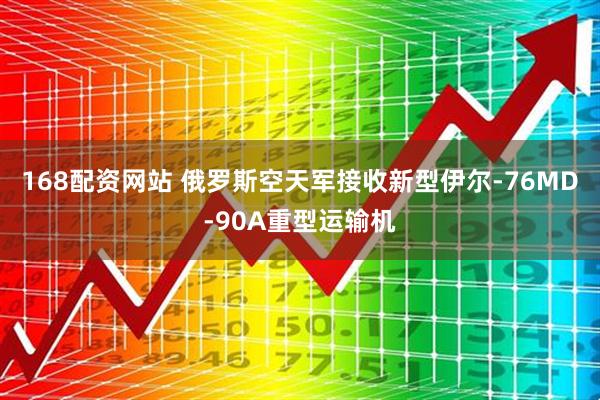 168配资网站 俄罗斯空天军接收新型伊尔-76MD-90A重型运输机