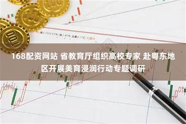 168配资网站 省教育厅组织高校专家 赴粤东地区开展美育浸润行动专题调研