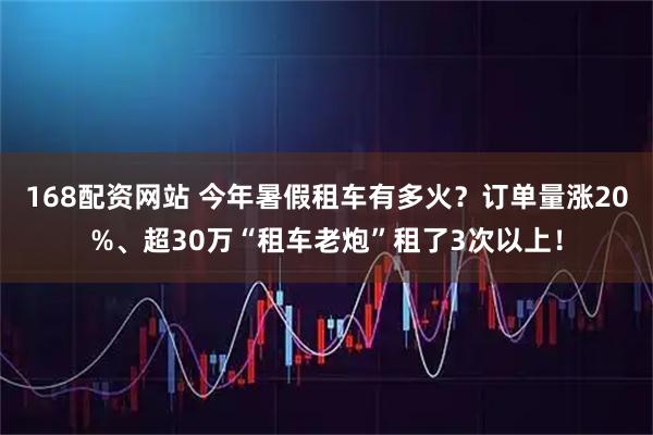 168配资网站 今年暑假租车有多火？订单量涨20%、超30万“租车老炮”租了3次以上！