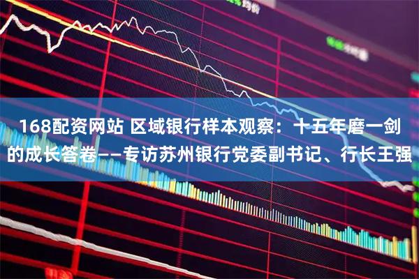 168配资网站 区域银行样本观察：十五年磨一剑的成长答卷——专访苏州银行党委副书记、行长王强