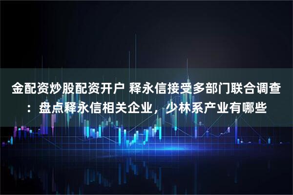 金配资炒股配资开户 释永信接受多部门联合调查：盘点释永信相关企业，少林系产业有哪些