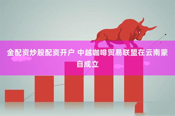 金配资炒股配资开户 中越咖啡贸易联盟在云南蒙自成立
