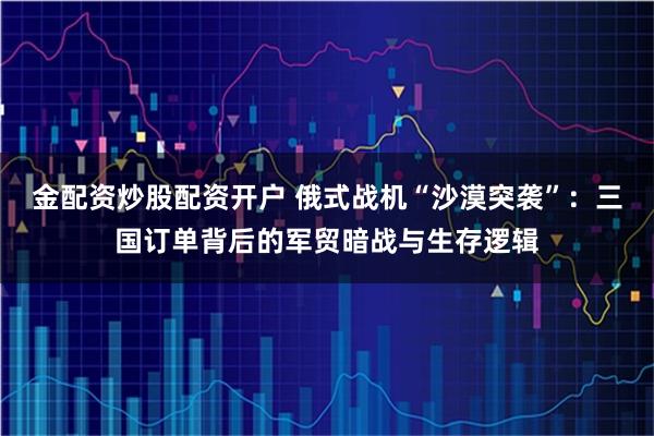 金配资炒股配资开户 俄式战机“沙漠突袭”：三国订单背后的军贸暗战与生存逻辑