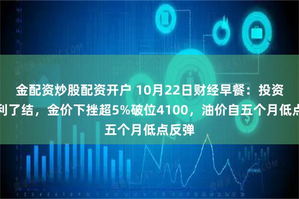 金配资炒股配资开户 10月22日财经早餐：投资者获利了结，金价下挫超5%破位4100，油价自五个月低点反弹