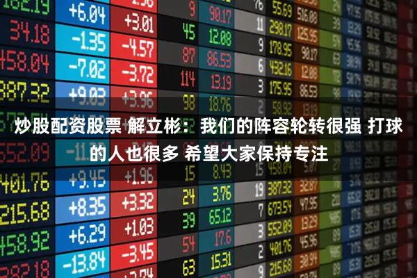 炒股配资股票 解立彬：我们的阵容轮转很强 打球的人也很多 希望大家保持专注