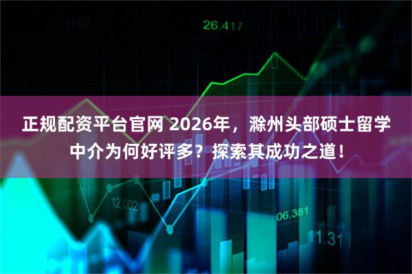正规配资平台官网 2026年，滁州头部硕士留学中介为何好评多？探索其成功之道！