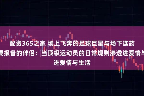 配资365之家 场上飞奔的足球巨星与场下连药膏都要报备的伴侣：当顶级运动员的日常规则渗透进爱情与生活