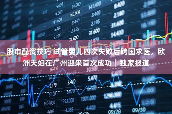 股市配资技巧 试管婴儿四次失败后跨国求医，欧洲夫妇在广州迎来首次成功｜独家报道