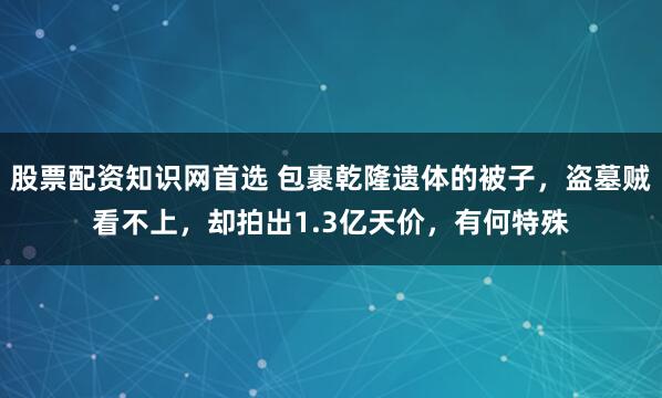 股票配资知识网首选 包裹乾隆遗体的被子，盗墓贼看不上，却拍出1.3亿天价，有何特殊