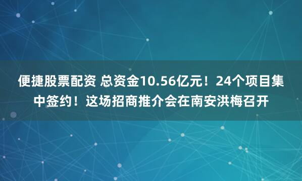 便捷股票配资 总资金10.56亿元！24个项目集中签约！这场招商推介会在南安洪梅召开