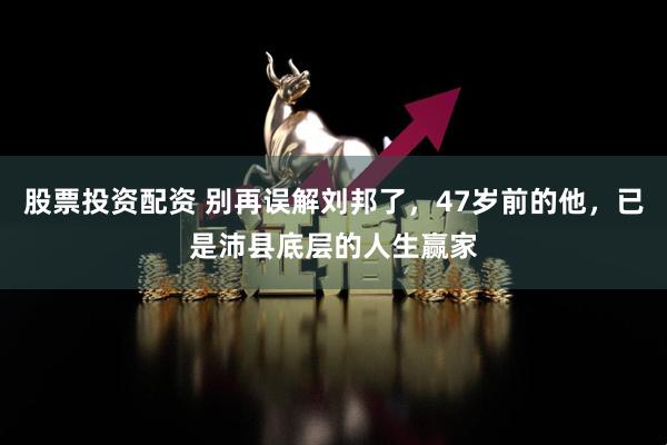 股票投资配资 别再误解刘邦了，47岁前的他，已是沛县底层的人生赢家