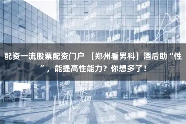 配资一流股票配资门户 【郑州看男科】酒后助“性”，能提高性能力？你想多了！