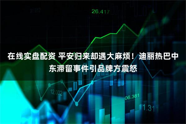 在线实盘配资 平安归来却遇大麻烦！迪丽热巴中东滞留事件引品牌方震怒