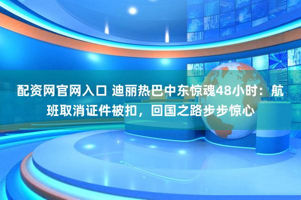 配资网官网入口 迪丽热巴中东惊魂48小时：航班取消证件被扣，回国之路步步惊心