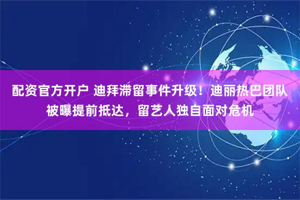 配资官方开户 迪拜滞留事件升级！迪丽热巴团队被曝提前抵达，留艺人独自面对危机