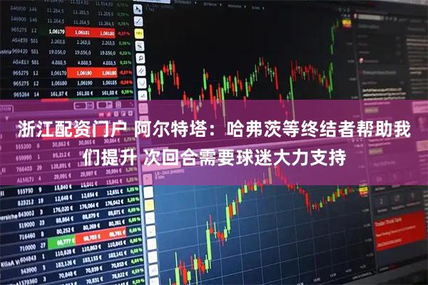 浙江配资门户 阿尔特塔：哈弗茨等终结者帮助我们提升 次回合需要球迷大力支持
