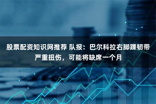 股票配资知识网推荐 队报：巴尔科拉右脚踝韧带严重扭伤，可能将缺席一个月